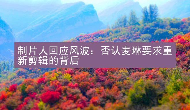 制片人回应风波：否认麦琳要求重新剪辑的背后