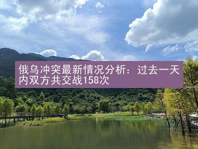 俄乌冲突最新情况分析：过去一天内双方共交战158次