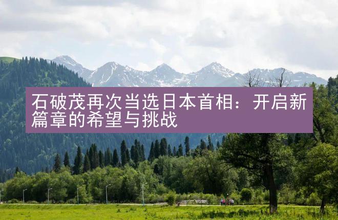 石破茂再次当选日本首相：开启新篇章的希望与挑战