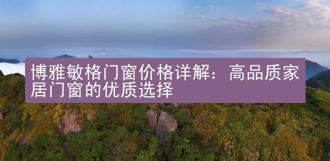 博雅敏格门窗价格详解：高品质家居门窗的优质选择