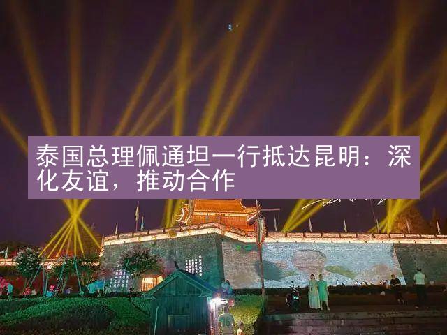 泰国总理佩通坦一行抵达昆明：深化友谊，推动合作