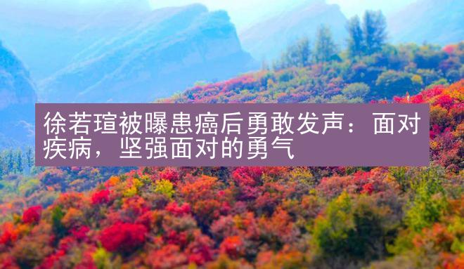 徐若瑄被曝患癌后勇敢发声：面对疾病，坚强面对的勇气