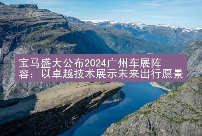 宝马盛大公布2024广州车展阵容：以卓越技术展示未来出行愿景