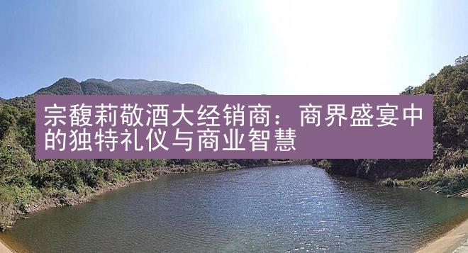 宗馥莉敬酒大经销商：商界盛宴中的独特礼仪与商业智慧