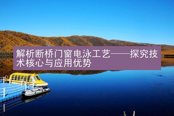 解析断桥门窗电泳工艺——探究技术核心与应用优势