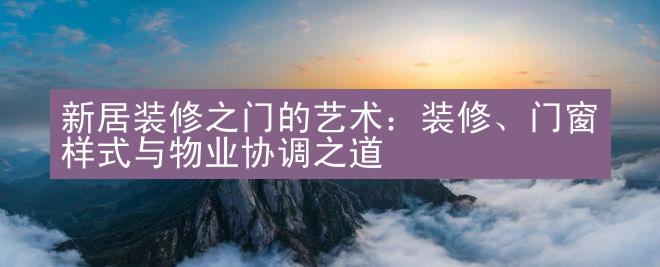 新居装修之门的艺术：装修、门窗样式与物业协调之道