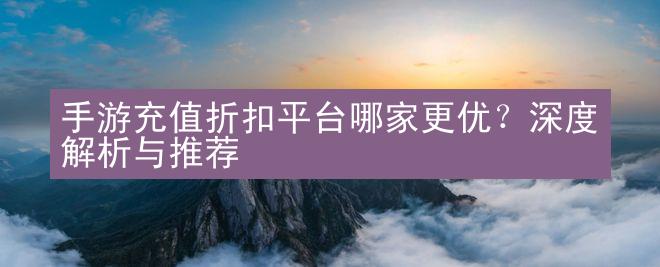 手游充值折扣平台哪家更优？深度解析与推荐