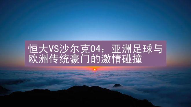 恒大VS沙尔克04：亚洲足球与欧洲传统豪门的激情碰撞