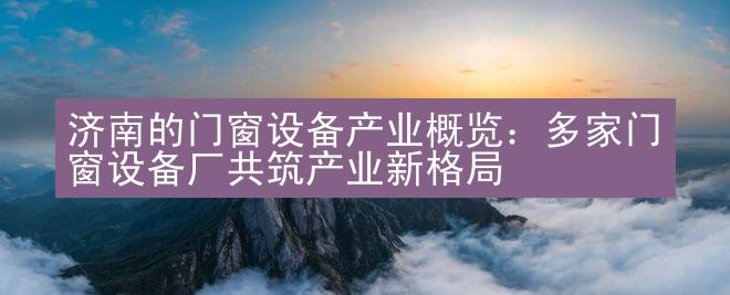 济南的门窗设备产业概览：多家门窗设备厂共筑产业新格局