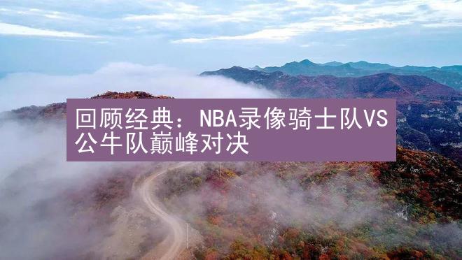 回顾经典：NBA录像骑士队VS公牛队巅峰对决