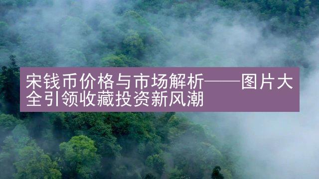 宋钱币价格与市场解析——图片大全引领收藏投资新风潮