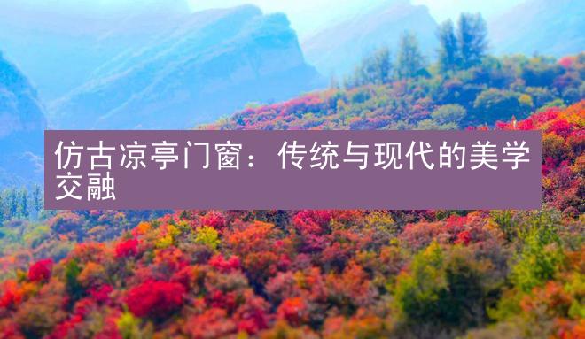 仿古凉亭门窗：传统与现代的美学交融