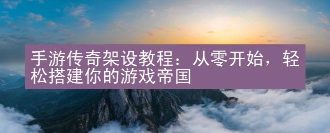 手游传奇架设教程：从零开始，轻松搭建你的游戏帝国