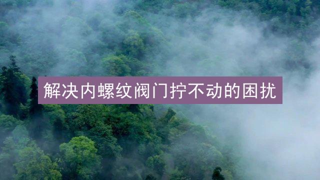 解决内螺纹阀门拧不动的困扰